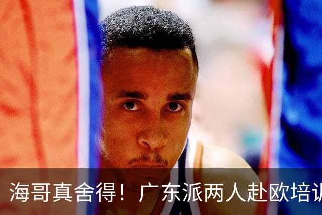 海哥真舍得！广东派两人赴欧培训 王洪泽特训一个月 杜锋去学习战术